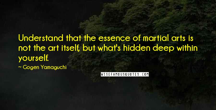 Gogen Yamaguchi Quotes: Understand that the essence of martial arts is not the art itself, but what's hidden deep within yourself.