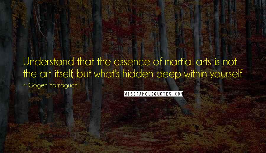 Gogen Yamaguchi Quotes: Understand that the essence of martial arts is not the art itself, but what's hidden deep within yourself.