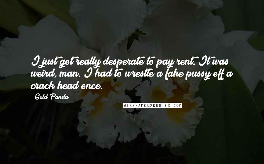 Gold Panda Quotes: I just got really desperate to pay rent. It was weird, man. I had to wrestle a fake pussy off a crack head once.