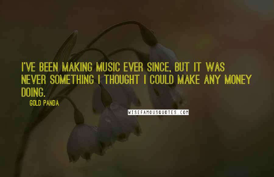 Gold Panda Quotes: I've been making music ever since, but it was never something I thought I could make any money doing.