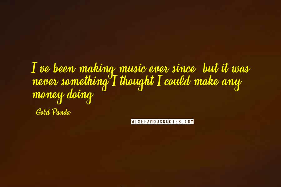 Gold Panda Quotes: I've been making music ever since, but it was never something I thought I could make any money doing.