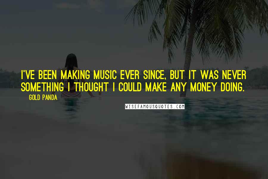 Gold Panda Quotes: I've been making music ever since, but it was never something I thought I could make any money doing.