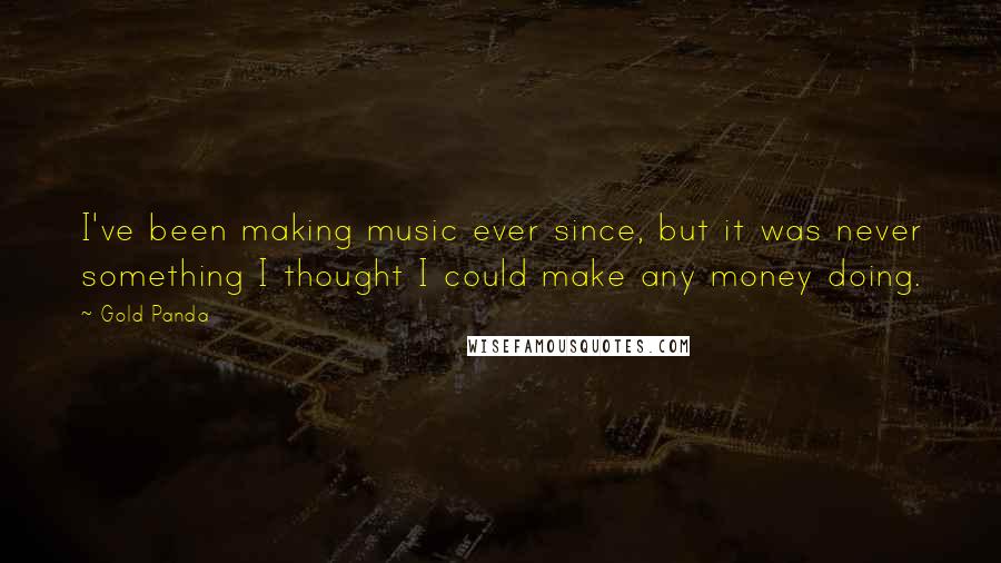 Gold Panda Quotes: I've been making music ever since, but it was never something I thought I could make any money doing.