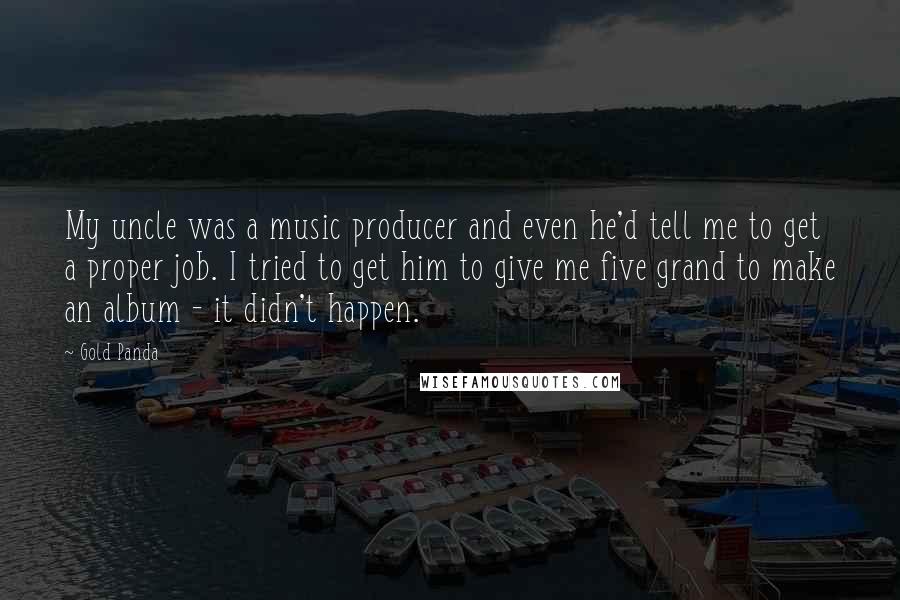 Gold Panda Quotes: My uncle was a music producer and even he'd tell me to get a proper job. I tried to get him to give me five grand to make an album - it didn't happen.