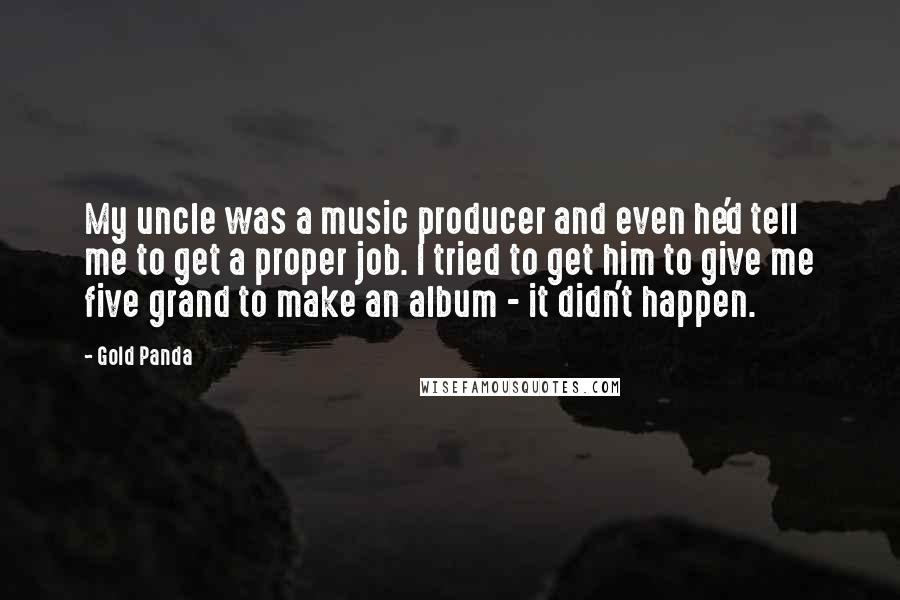 Gold Panda Quotes: My uncle was a music producer and even he'd tell me to get a proper job. I tried to get him to give me five grand to make an album - it didn't happen.