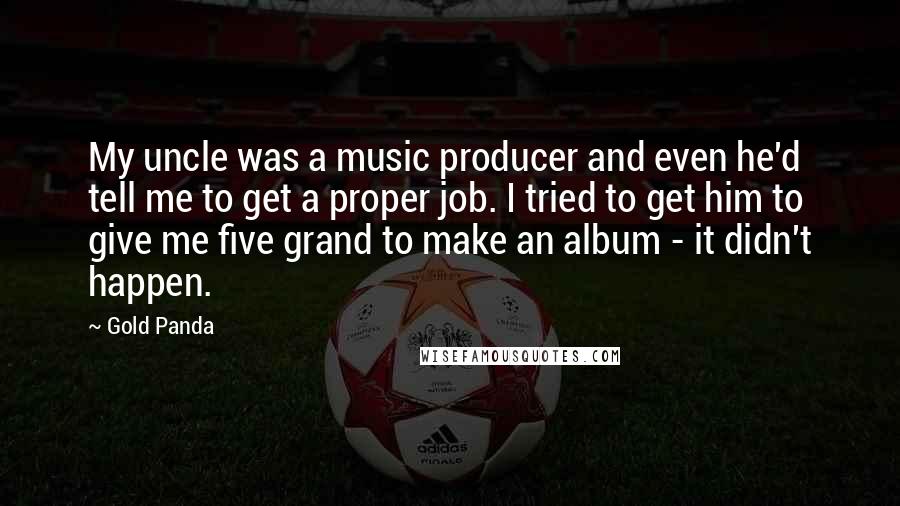 Gold Panda Quotes: My uncle was a music producer and even he'd tell me to get a proper job. I tried to get him to give me five grand to make an album - it didn't happen.