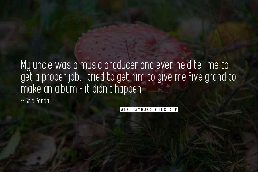 Gold Panda Quotes: My uncle was a music producer and even he'd tell me to get a proper job. I tried to get him to give me five grand to make an album - it didn't happen.