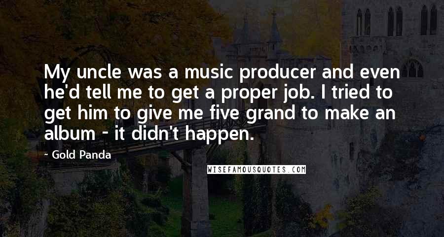 Gold Panda Quotes: My uncle was a music producer and even he'd tell me to get a proper job. I tried to get him to give me five grand to make an album - it didn't happen.