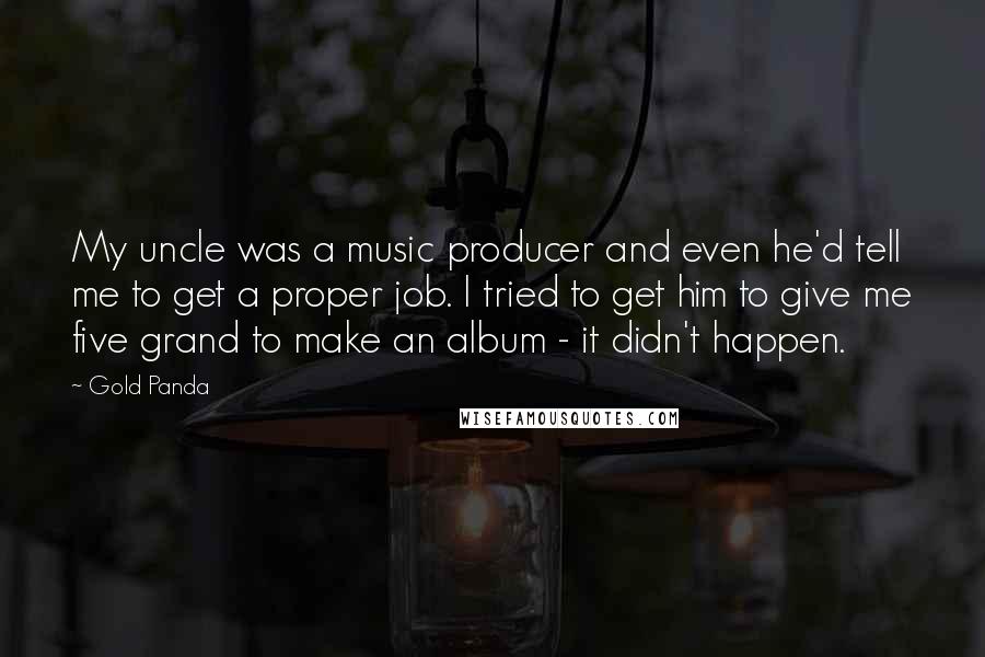 Gold Panda Quotes: My uncle was a music producer and even he'd tell me to get a proper job. I tried to get him to give me five grand to make an album - it didn't happen.