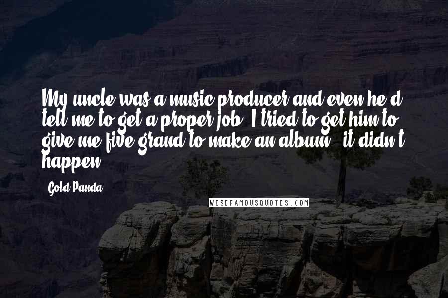 Gold Panda Quotes: My uncle was a music producer and even he'd tell me to get a proper job. I tried to get him to give me five grand to make an album - it didn't happen.