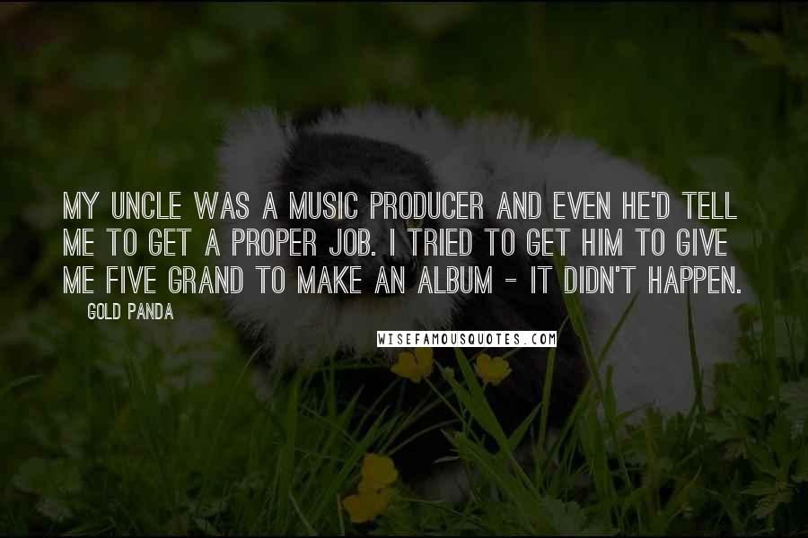 Gold Panda Quotes: My uncle was a music producer and even he'd tell me to get a proper job. I tried to get him to give me five grand to make an album - it didn't happen.