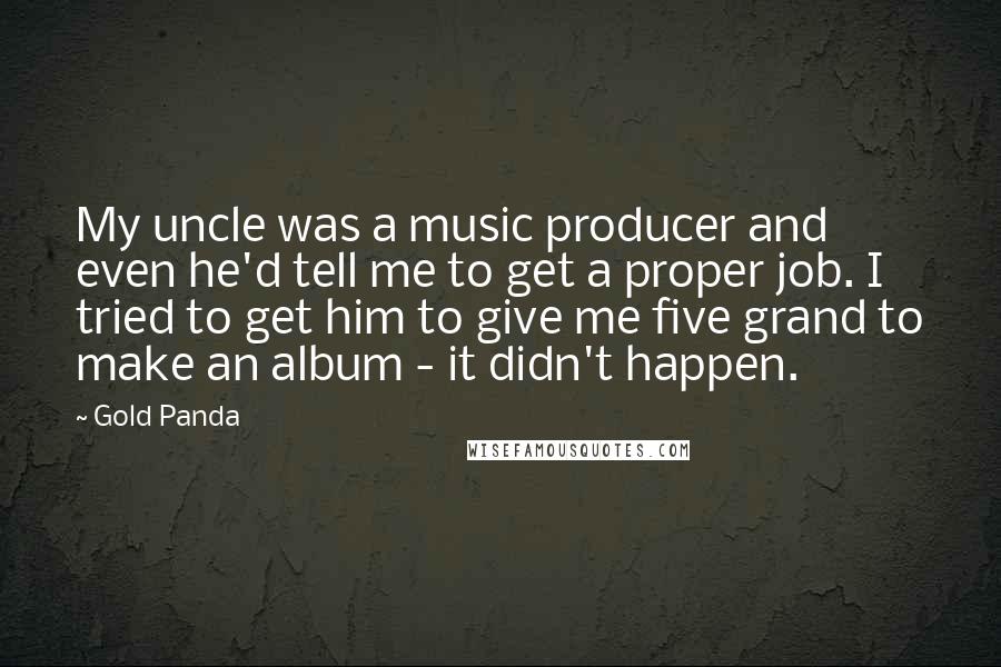 Gold Panda Quotes: My uncle was a music producer and even he'd tell me to get a proper job. I tried to get him to give me five grand to make an album - it didn't happen.