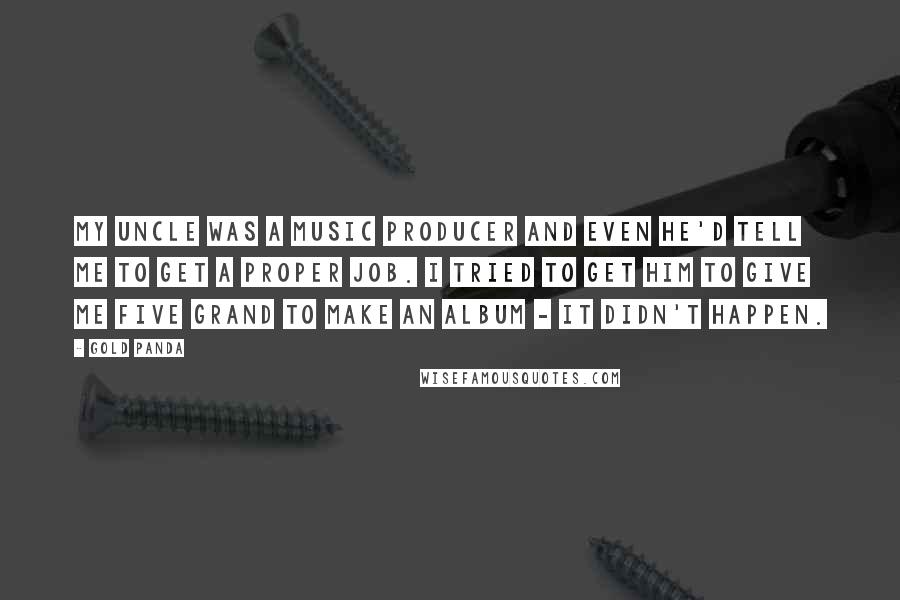 Gold Panda Quotes: My uncle was a music producer and even he'd tell me to get a proper job. I tried to get him to give me five grand to make an album - it didn't happen.