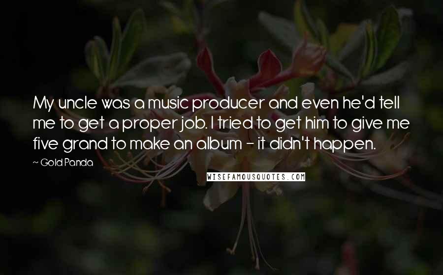 Gold Panda Quotes: My uncle was a music producer and even he'd tell me to get a proper job. I tried to get him to give me five grand to make an album - it didn't happen.