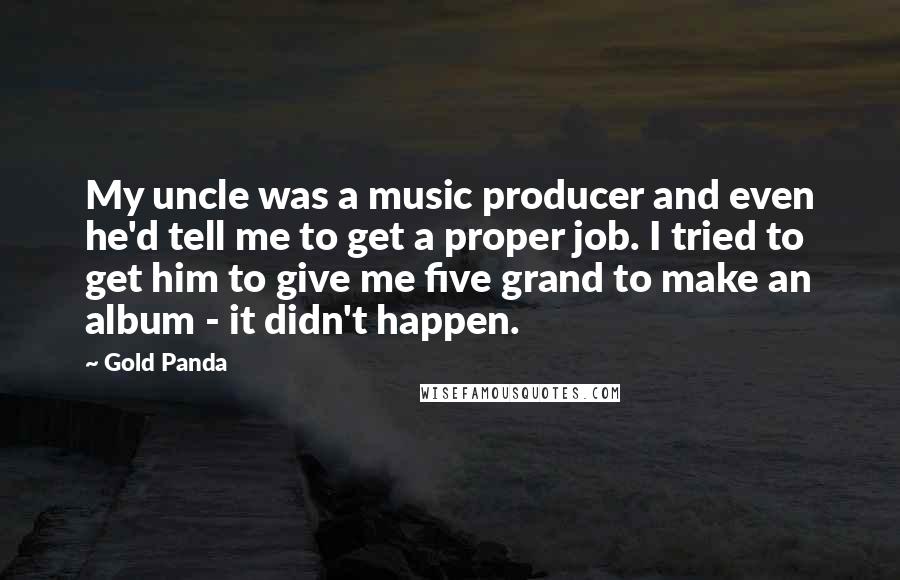 Gold Panda Quotes: My uncle was a music producer and even he'd tell me to get a proper job. I tried to get him to give me five grand to make an album - it didn't happen.