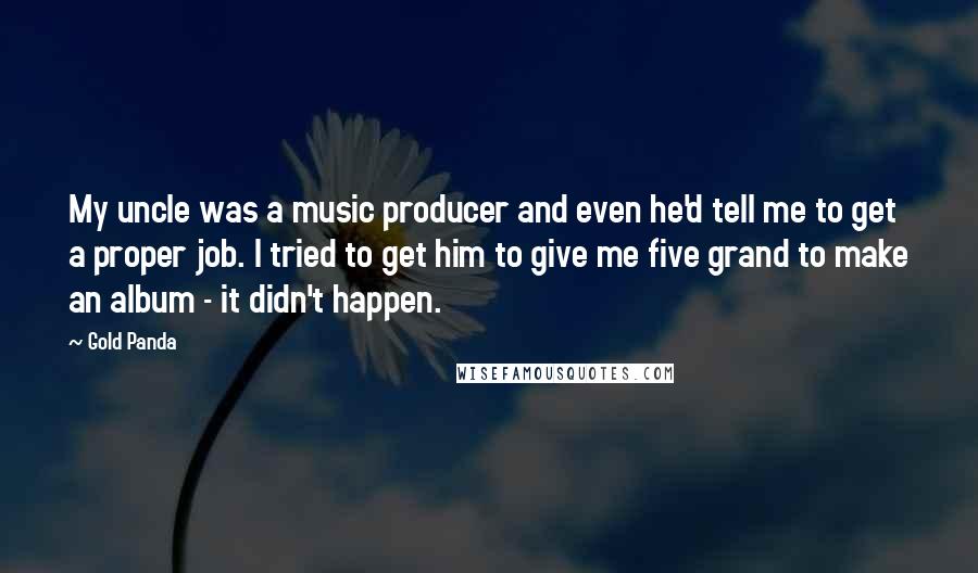 Gold Panda Quotes: My uncle was a music producer and even he'd tell me to get a proper job. I tried to get him to give me five grand to make an album - it didn't happen.