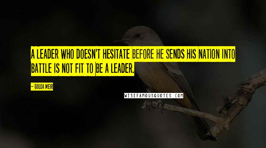Golda Meir Quotes: A leader who doesn't hesitate before he sends his nation into battle is not fit to be a leader.