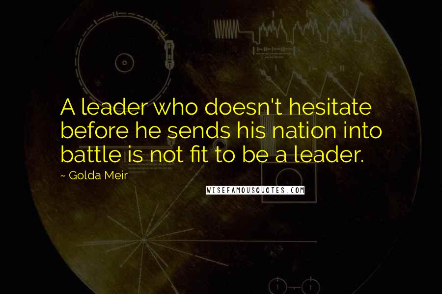 Golda Meir Quotes: A leader who doesn't hesitate before he sends his nation into battle is not fit to be a leader.