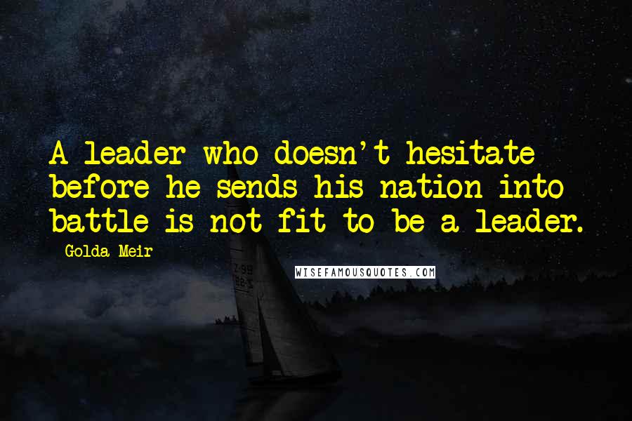 Golda Meir Quotes: A leader who doesn't hesitate before he sends his nation into battle is not fit to be a leader.