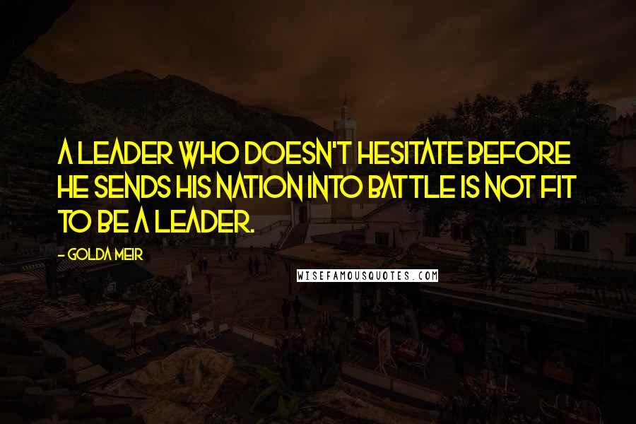 Golda Meir Quotes: A leader who doesn't hesitate before he sends his nation into battle is not fit to be a leader.