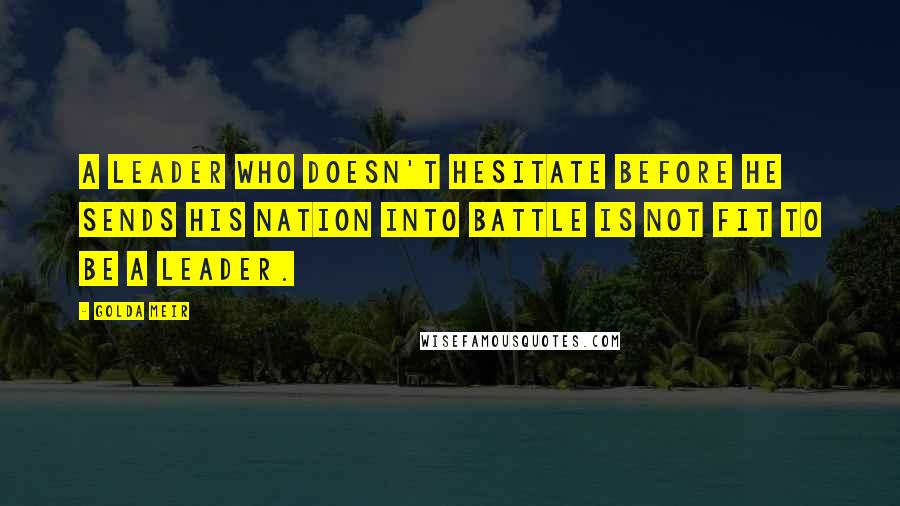 Golda Meir Quotes: A leader who doesn't hesitate before he sends his nation into battle is not fit to be a leader.