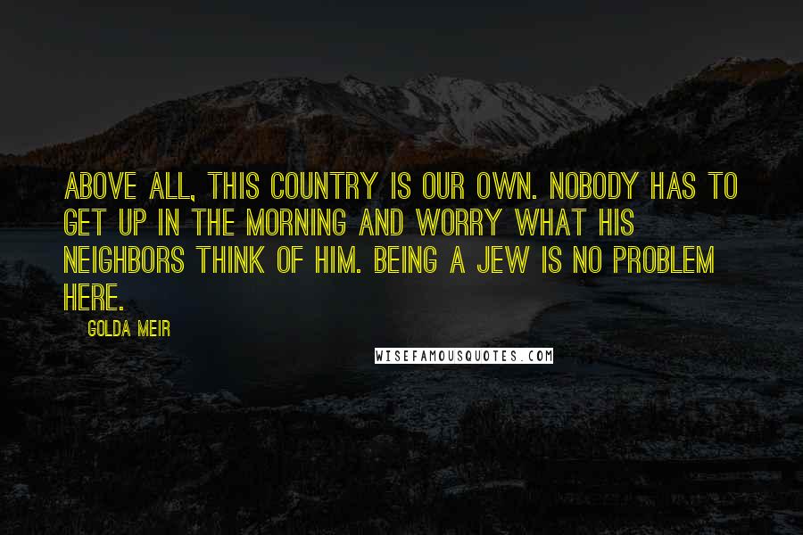 Golda Meir Quotes: Above all, this country is our own. Nobody has to get up in the morning and worry what his neighbors think of him. Being a Jew is no problem here.