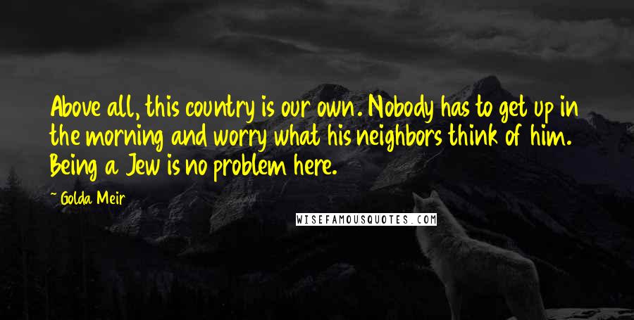 Golda Meir Quotes: Above all, this country is our own. Nobody has to get up in the morning and worry what his neighbors think of him. Being a Jew is no problem here.