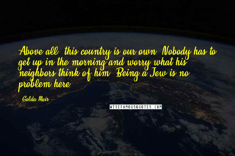 Golda Meir Quotes: Above all, this country is our own. Nobody has to get up in the morning and worry what his neighbors think of him. Being a Jew is no problem here.