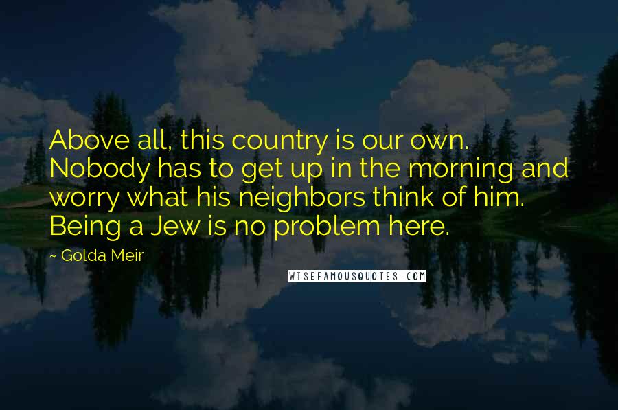 Golda Meir Quotes: Above all, this country is our own. Nobody has to get up in the morning and worry what his neighbors think of him. Being a Jew is no problem here.