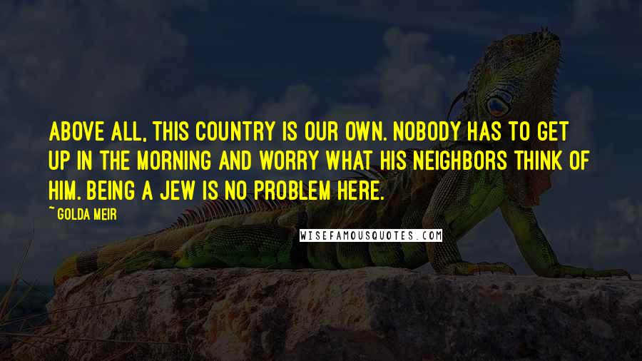 Golda Meir Quotes: Above all, this country is our own. Nobody has to get up in the morning and worry what his neighbors think of him. Being a Jew is no problem here.