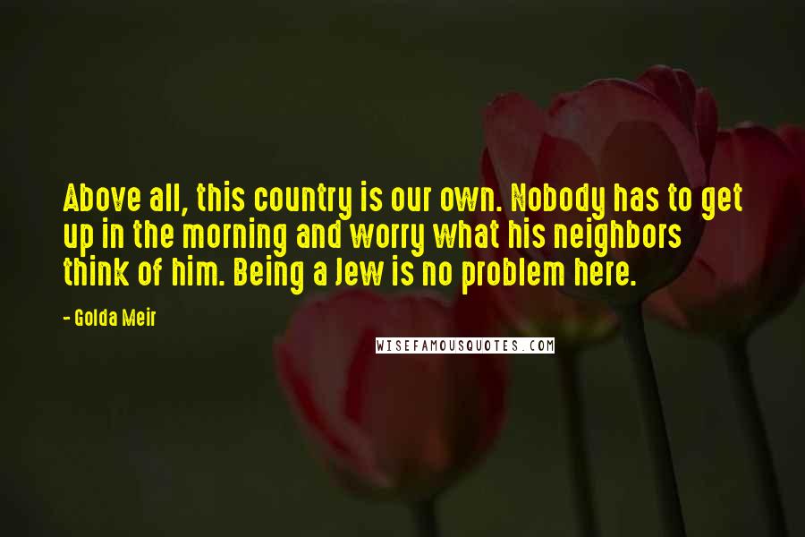 Golda Meir Quotes: Above all, this country is our own. Nobody has to get up in the morning and worry what his neighbors think of him. Being a Jew is no problem here.