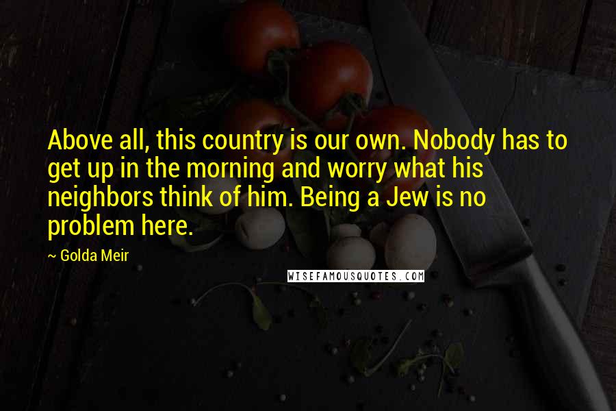 Golda Meir Quotes: Above all, this country is our own. Nobody has to get up in the morning and worry what his neighbors think of him. Being a Jew is no problem here.