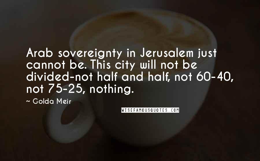 Golda Meir Quotes: Arab sovereignty in Jerusalem just cannot be. This city will not be divided-not half and half, not 60-40, not 75-25, nothing.