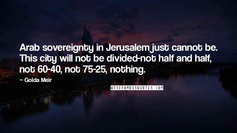 Golda Meir Quotes: Arab sovereignty in Jerusalem just cannot be. This city will not be divided-not half and half, not 60-40, not 75-25, nothing.