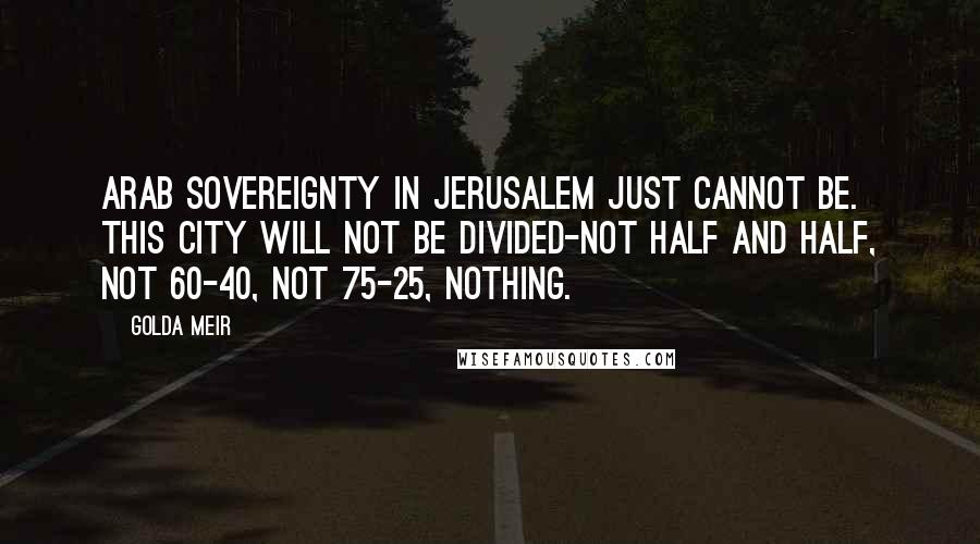 Golda Meir Quotes: Arab sovereignty in Jerusalem just cannot be. This city will not be divided-not half and half, not 60-40, not 75-25, nothing.