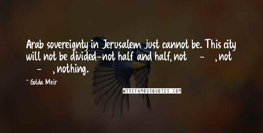 Golda Meir Quotes: Arab sovereignty in Jerusalem just cannot be. This city will not be divided-not half and half, not 60-40, not 75-25, nothing.