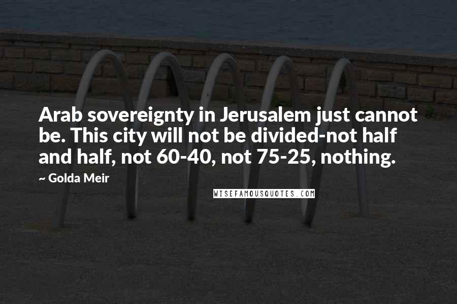 Golda Meir Quotes: Arab sovereignty in Jerusalem just cannot be. This city will not be divided-not half and half, not 60-40, not 75-25, nothing.