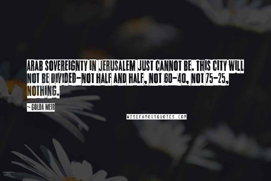 Golda Meir Quotes: Arab sovereignty in Jerusalem just cannot be. This city will not be divided-not half and half, not 60-40, not 75-25, nothing.