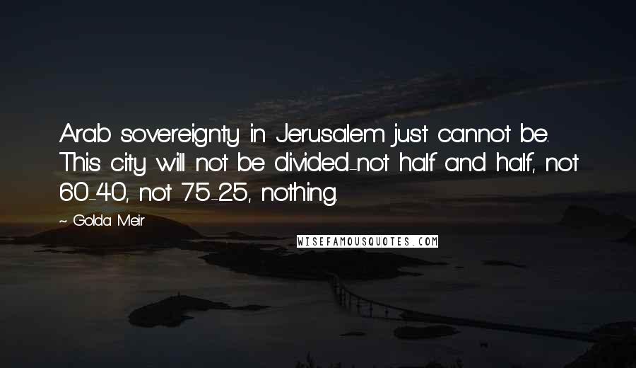 Golda Meir Quotes: Arab sovereignty in Jerusalem just cannot be. This city will not be divided-not half and half, not 60-40, not 75-25, nothing.
