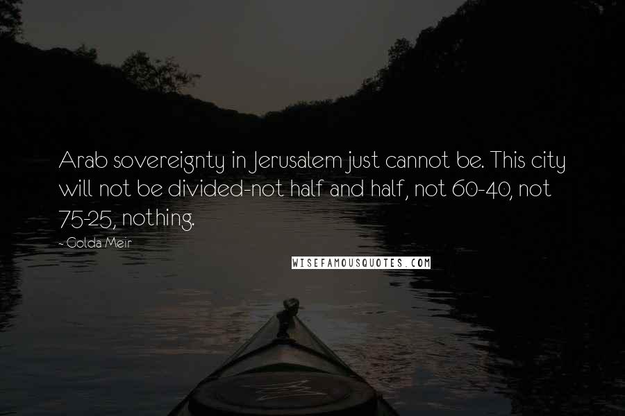 Golda Meir Quotes: Arab sovereignty in Jerusalem just cannot be. This city will not be divided-not half and half, not 60-40, not 75-25, nothing.