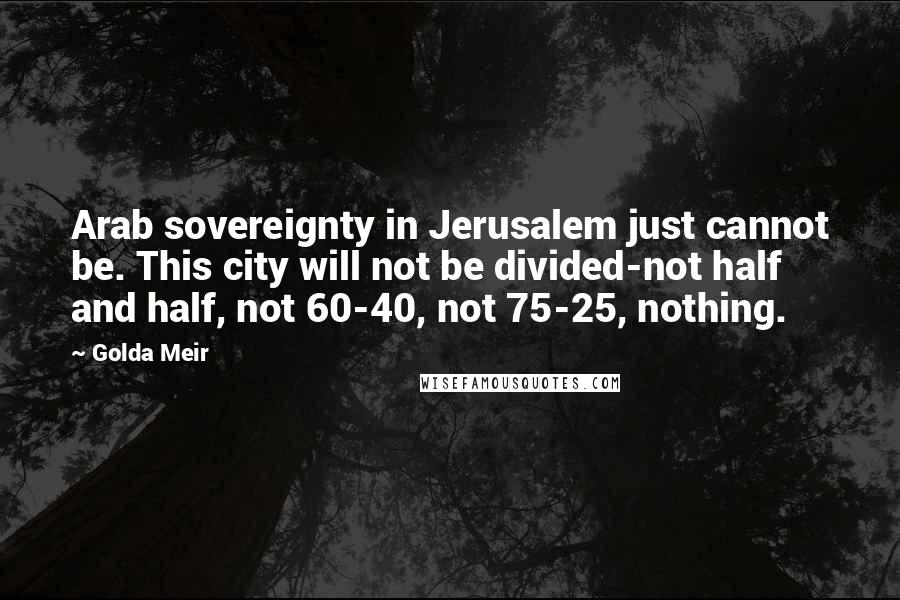 Golda Meir Quotes: Arab sovereignty in Jerusalem just cannot be. This city will not be divided-not half and half, not 60-40, not 75-25, nothing.