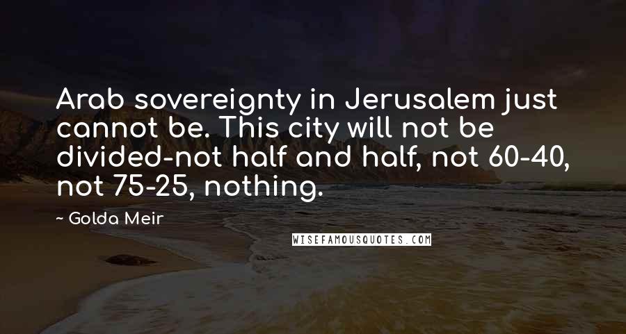 Golda Meir Quotes: Arab sovereignty in Jerusalem just cannot be. This city will not be divided-not half and half, not 60-40, not 75-25, nothing.