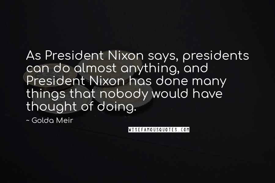 Golda Meir Quotes: As President Nixon says, presidents can do almost anything, and President Nixon has done many things that nobody would have thought of doing.