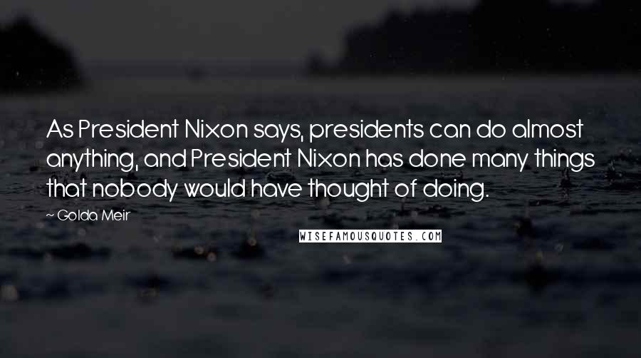 Golda Meir Quotes: As President Nixon says, presidents can do almost anything, and President Nixon has done many things that nobody would have thought of doing.