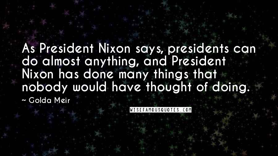 Golda Meir Quotes: As President Nixon says, presidents can do almost anything, and President Nixon has done many things that nobody would have thought of doing.