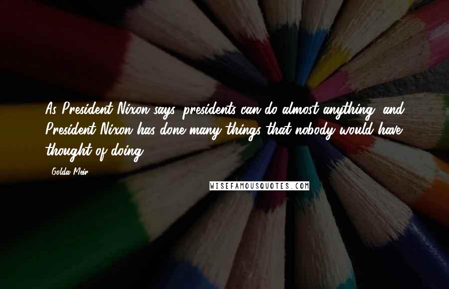 Golda Meir Quotes: As President Nixon says, presidents can do almost anything, and President Nixon has done many things that nobody would have thought of doing.