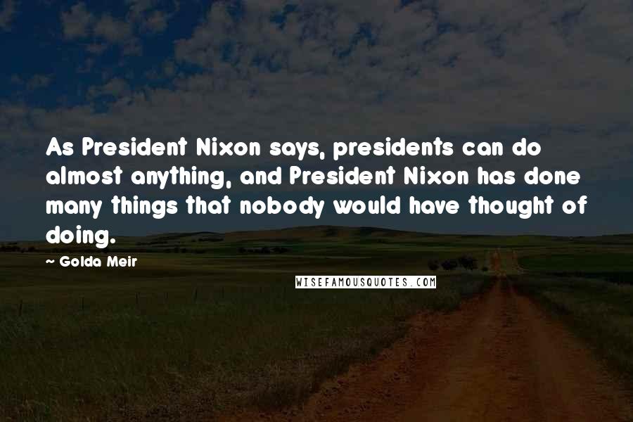 Golda Meir Quotes: As President Nixon says, presidents can do almost anything, and President Nixon has done many things that nobody would have thought of doing.