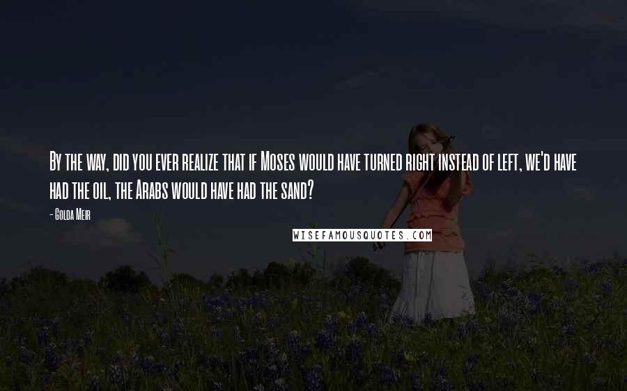 Golda Meir Quotes: By the way, did you ever realize that if Moses would have turned right instead of left, we'd have had the oil, the Arabs would have had the sand?