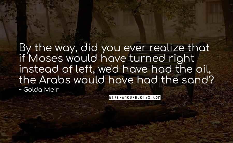 Golda Meir Quotes: By the way, did you ever realize that if Moses would have turned right instead of left, we'd have had the oil, the Arabs would have had the sand?