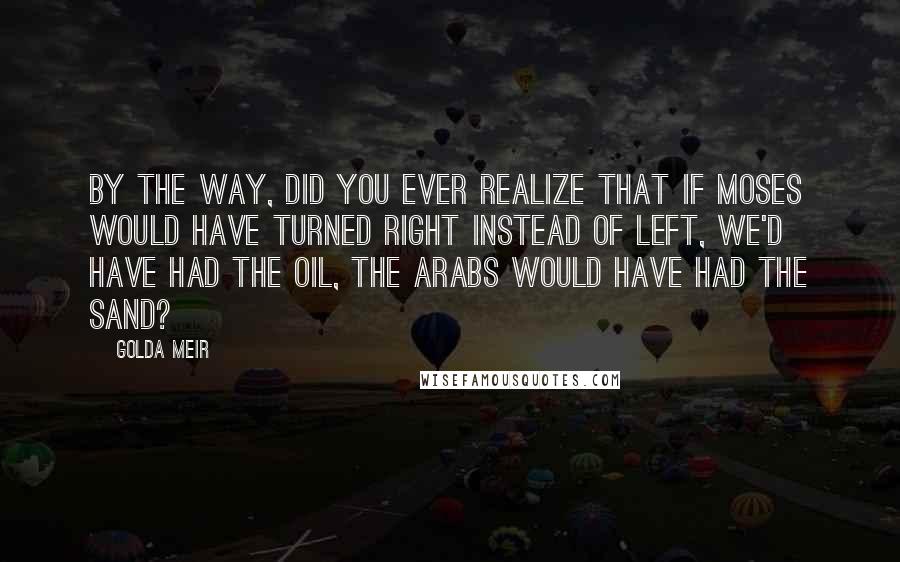Golda Meir Quotes: By the way, did you ever realize that if Moses would have turned right instead of left, we'd have had the oil, the Arabs would have had the sand?